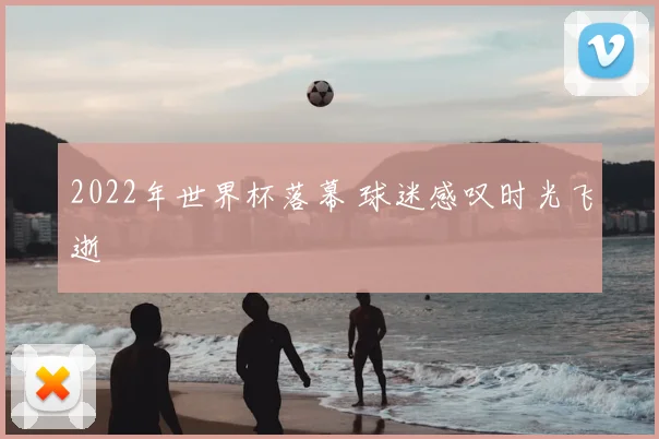 2022年世界杯落幕 球迷感叹时光飞逝