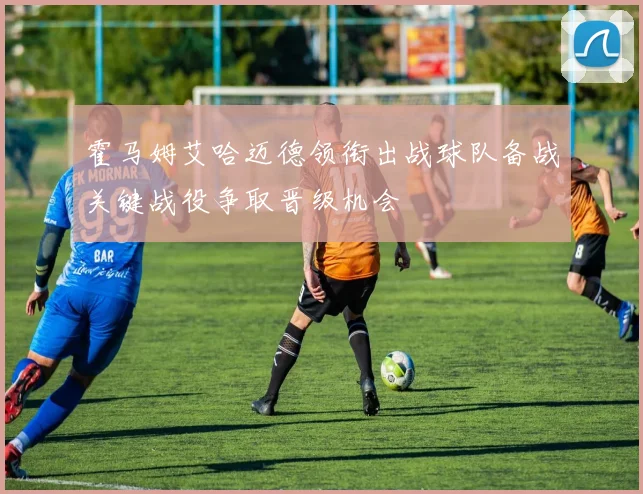 霍马姆艾哈迈德领衔出战球队备战关键战役争取晋级机会