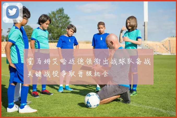 霍马姆艾哈迈德领衔出战球队备战关键战役争取晋级机会