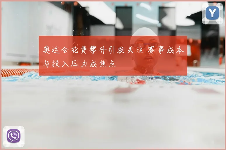 奥运会花费攀升引发关注 赛事成本与投入压力成焦点
