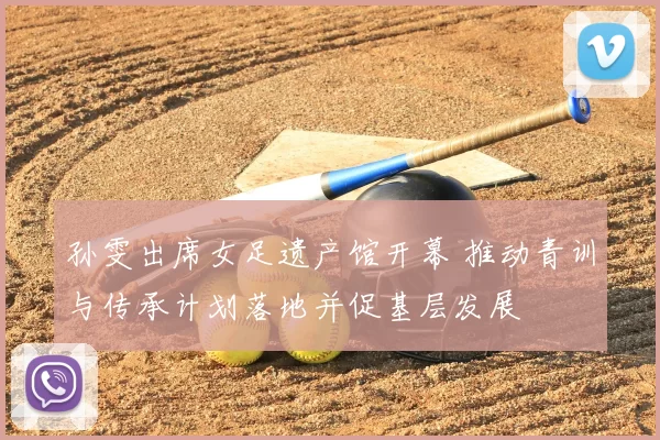 孙雯出席女足遗产馆开幕 推动青训与传承计划落地并促基层发展