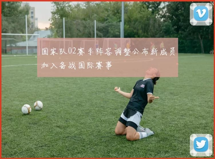 国家队02赛季阵容调整公布新成员加入备战国际赛事