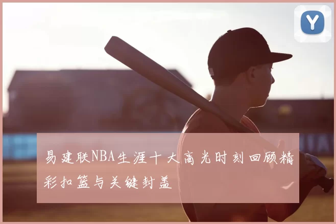 易建联NBA生涯十大高光时刻回顾精彩扣篮与关键封盖