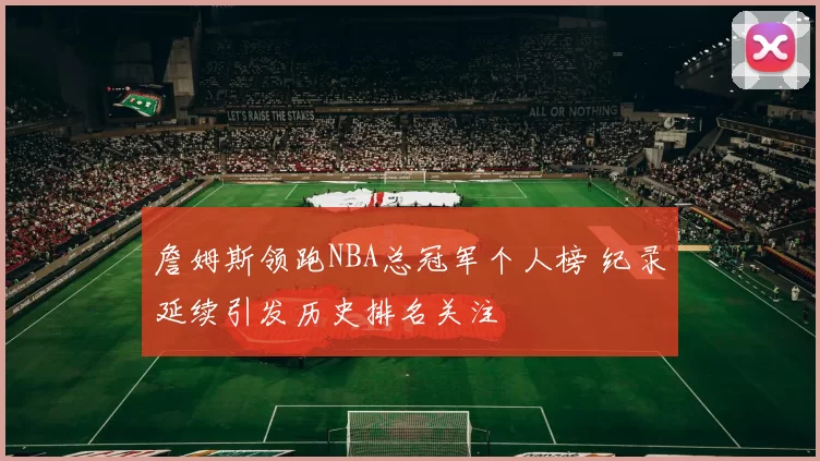 詹姆斯领跑NBA总冠军个人榜 纪录延续引发历史排名关注