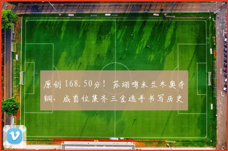 原创 168.50分！苏翊鸣米兰冬奥夺铜，成首位集齐三金选手书写历史