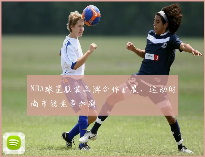 NBA球星服装品牌合作扩展，运动时尚市场竞争加剧