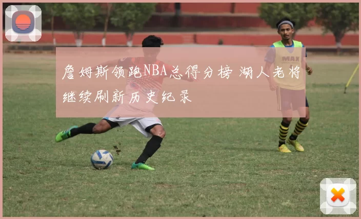 詹姆斯领跑NBA总得分榜 湖人老将继续刷新历史纪录