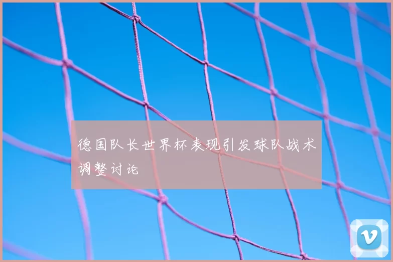 德国队长世界杯表现引发球队战术调整讨论