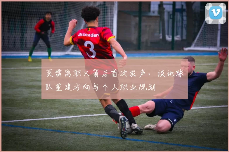 莫雷离职火箭后首次发声，谈论球队重建方向与个人职业规划