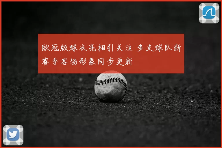 欧冠版球衣亮相引关注 多支球队新赛季客场形象同步更新
