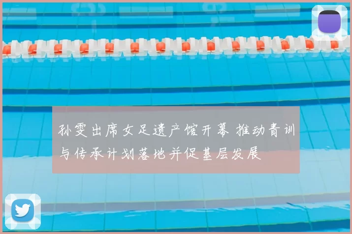 孙雯出席女足遗产馆开幕 推动青训与传承计划落地并促基层发展