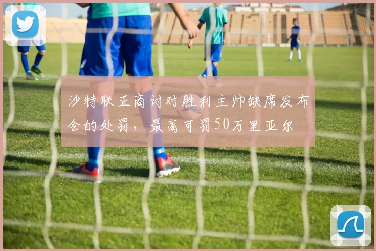 沙特联正商讨对胜利主帅缺席发布会的处罚，最高可罚50万里亚尔