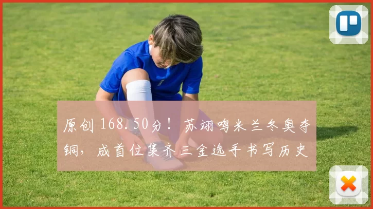 原创 168.50分！苏翊鸣米兰冬奥夺铜，成首位集齐三金选手书写历史