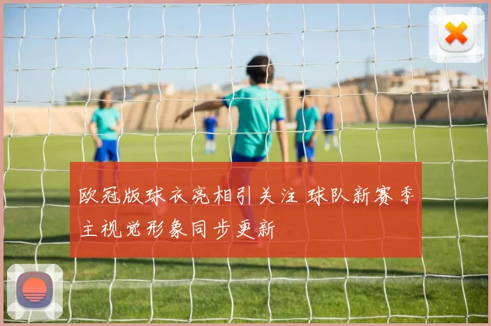 欧冠版球衣亮相引关注 球队新赛季主视觉形象同步更新