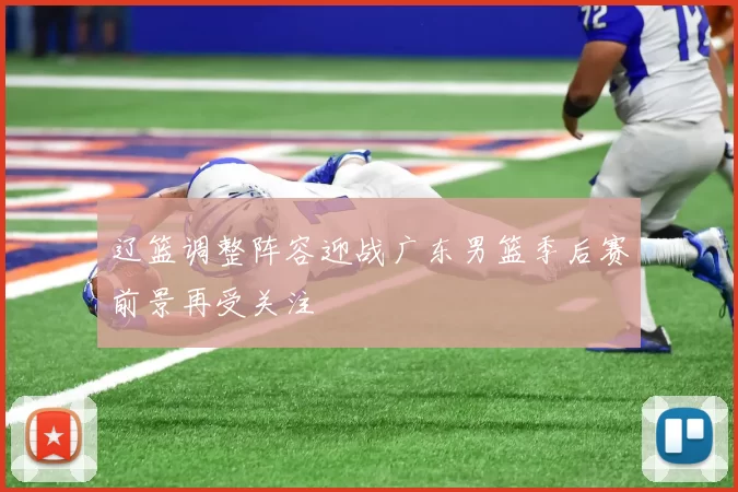 辽篮调整阵容迎战广东男篮季后赛前景再受关注