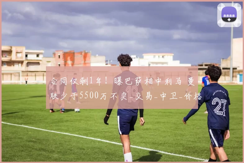 合同仅剩1年！曝巴萨相中利马 曼联少于5500万不卖_交易_中卫_价格