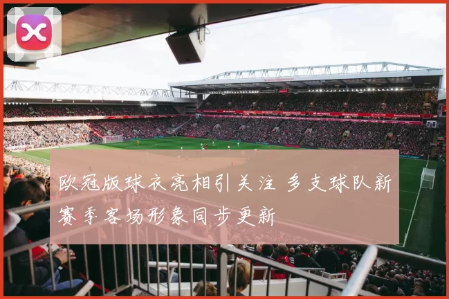 欧冠版球衣亮相引关注 多支球队新赛季客场形象同步更新