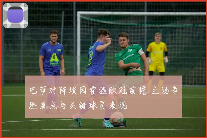 巴萨对阵埃因霍温欧冠前瞻 主场争胜看点与关键球员表现