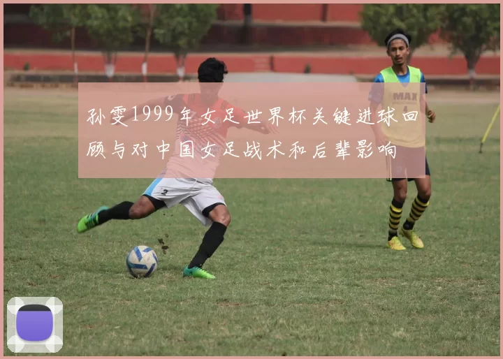 孙雯1999年女足世界杯关键进球回顾与对中国女足战术和后辈影响