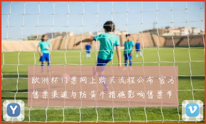 欧洲杯门票网上购买流程公布 官方售票渠道与防黄牛措施影响售票节奏