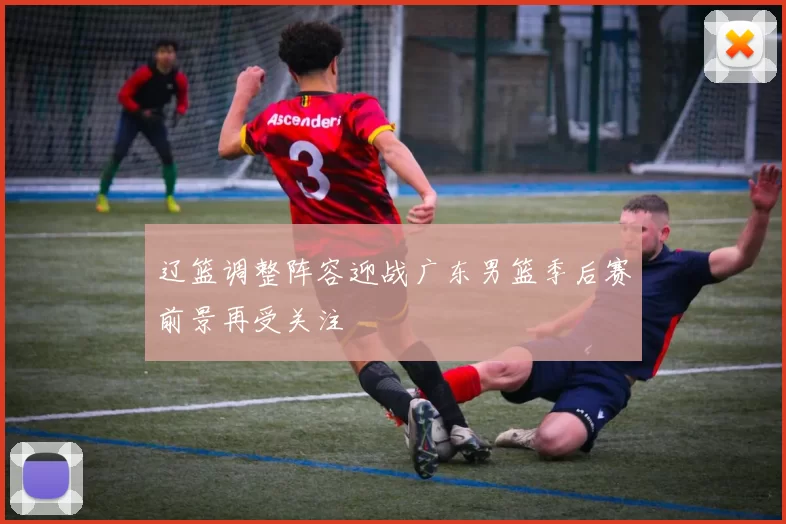 辽篮调整阵容迎战广东男篮季后赛前景再受关注