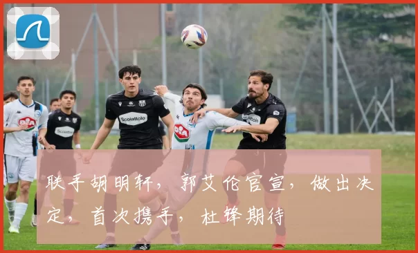 联手胡明轩，郭艾伦官宣，做出决定，首次携手，杜锋期待