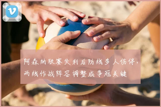 阿森纳联赛失利后防线多人伤停，两线作战阵容调整成争冠关键