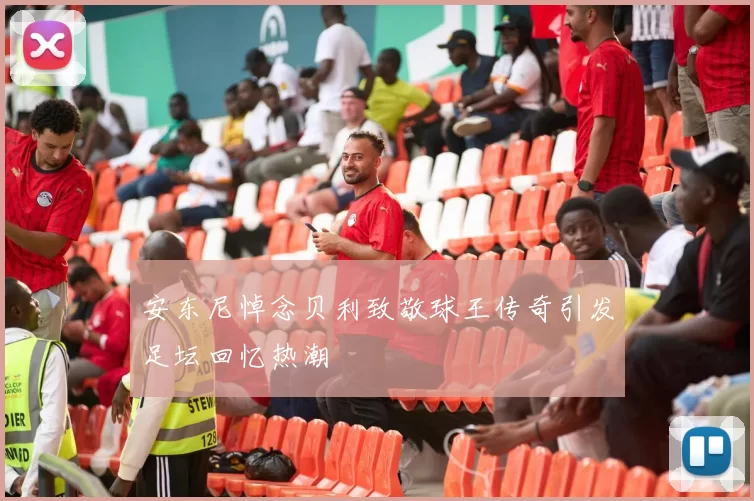 安东尼悼念贝利致敬球王传奇引发足坛回忆热潮