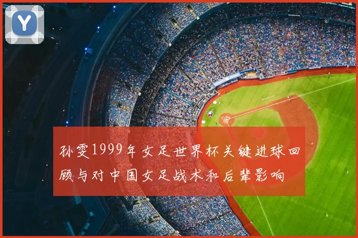 孙雯1999年女足世界杯关键进球回顾与对中国女足战术和后辈影响
