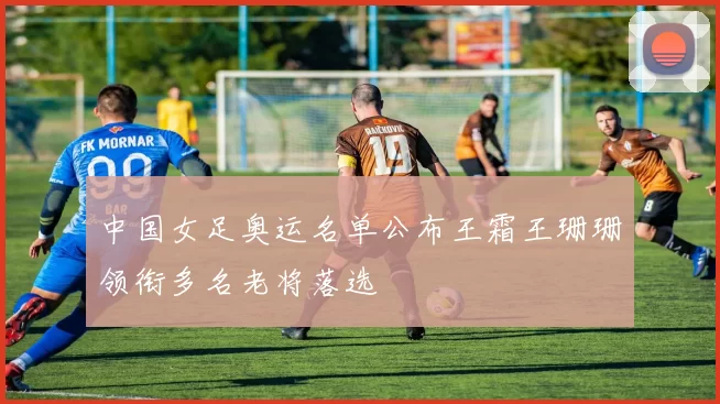 中国女足奥运名单公布王霜王珊珊领衔多名老将落选