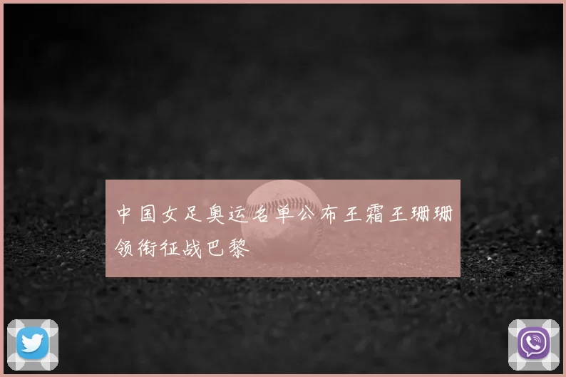 中国女足奥运名单公布王霜王珊珊领衔征战巴黎