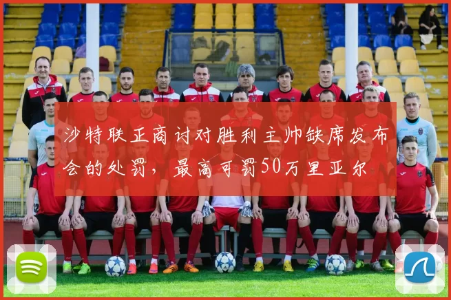 沙特联正商讨对胜利主帅缺席发布会的处罚，最高可罚50万里亚尔