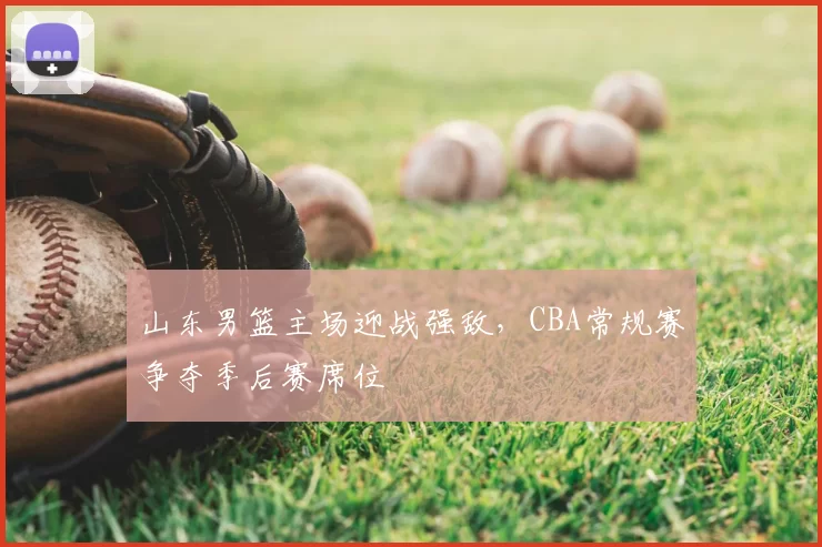 山东男篮主场迎战强敌，CBA常规赛争夺季后赛席位