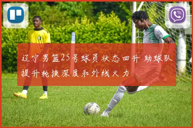 辽宁男篮25号球员状态回升 助球队提升轮换深度和外线火力