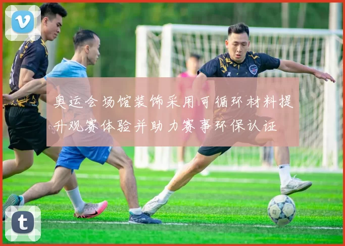 奥运会场馆装饰采用可循环材料提升观赛体验并助力赛事环保认证