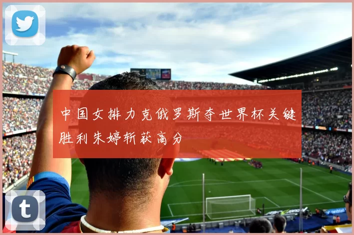 中国女排力克俄罗斯夺世界杯关键胜利朱婷斩获高分