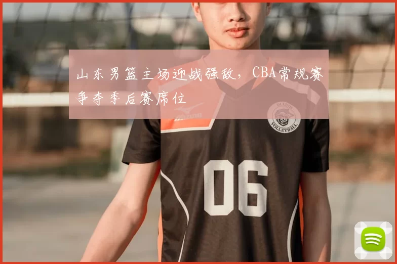 山东男篮主场迎战强敌，CBA常规赛争夺季后赛席位