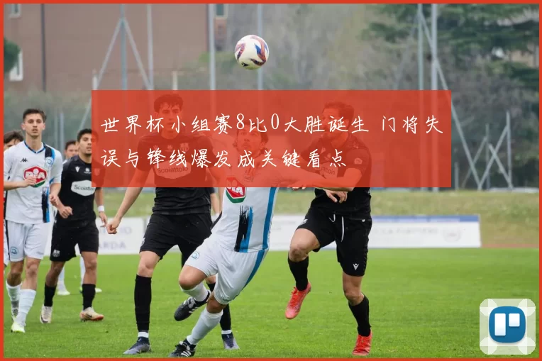 世界杯小组赛8比0大胜诞生 门将失误与锋线爆发成关键看点