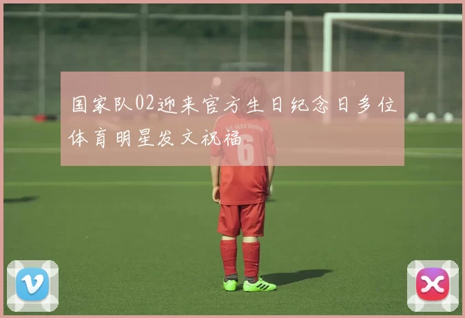 国家队02迎来官方生日纪念日多位体育明星发文祝福