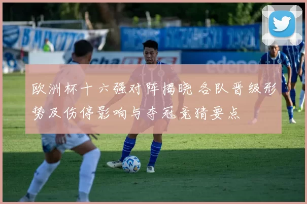 欧洲杯十六强对阵揭晓 各队晋级形势及伤停影响与夺冠竞猜要点