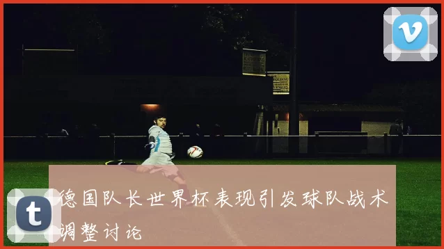 德国队长世界杯表现引发球队战术调整讨论