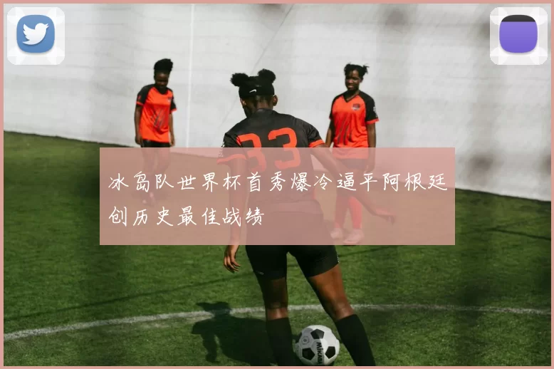 冰岛队世界杯首秀爆冷逼平阿根廷创历史最佳战绩