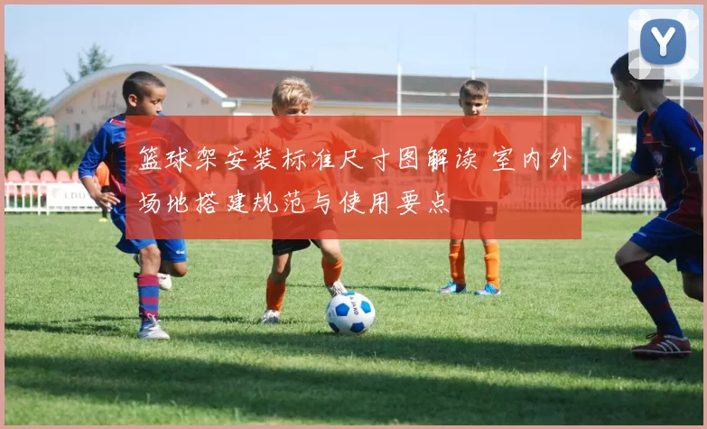 篮球架安装标准尺寸图解读 室内外场地搭建规范与使用要点