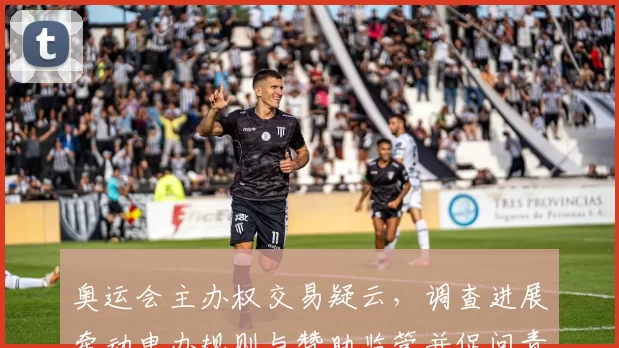 奥运会主办权交易疑云，调查进展牵动申办规则与赞助监管并促问责机制完善