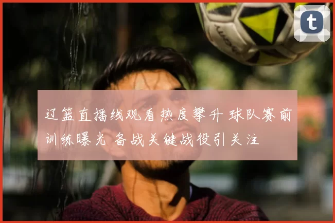 辽篮直播线观看热度攀升 球队赛前训练曝光 备战关键战役引关注