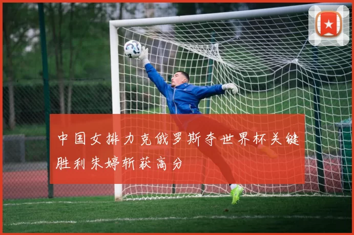 中国女排力克俄罗斯夺世界杯关键胜利朱婷斩获高分
