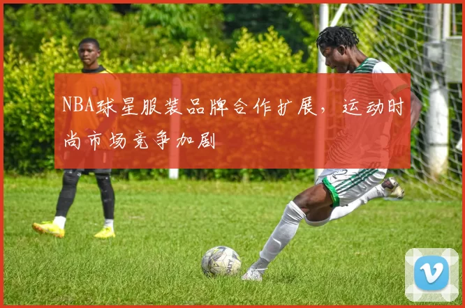 NBA球星服装品牌合作扩展，运动时尚市场竞争加剧