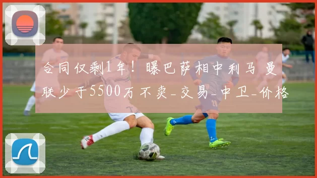 合同仅剩1年！曝巴萨相中利马 曼联少于5500万不卖_交易_中卫_价格