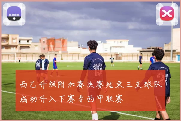 西乙升级附加赛决赛结束三支球队成功升入下赛季西甲联赛