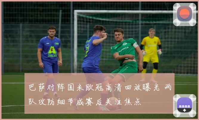 巴萨对阵国米欧冠高清回放曝光 两队攻防细节成赛后关注焦点